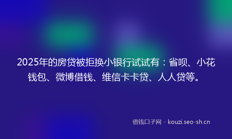 2025年的房贷被拒换小银行试试有：省呗、小花钱包、微博借钱、维信卡卡贷、人人贷等。