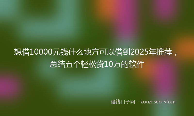 想借10000元钱什么地方可以借到2025年推荐，总结五个轻松贷10万的软件