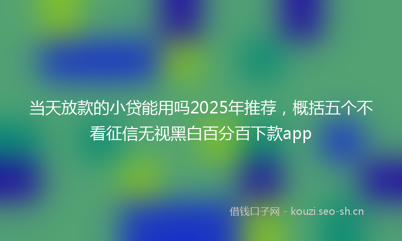 当天放款的小贷能用吗2025年推荐，概括五个不看征信无视黑白百分百下款app
