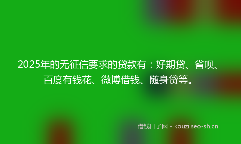 2025年的无征信要求的贷款有：好期贷、省呗、百度有钱花、微博借钱、随身贷等。
