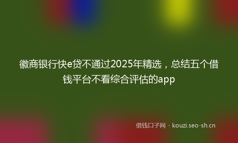 徽商银行快e贷不通过2025年精选，总结五个借钱平台不看综合评估的app