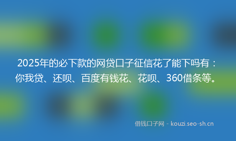 2025年的必下款的网贷口子征信花了能下吗有：你我贷、还呗、百度有钱花、花呗、360借条等。