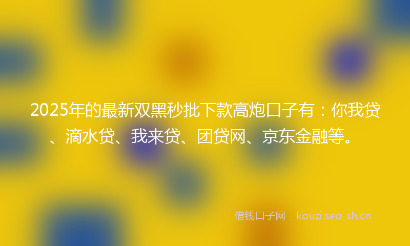2025年的最新双黑秒批下款高炮口子有：你我贷、滴水贷、我来贷、团贷网、京东金融等。