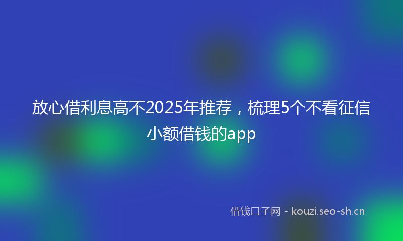 放心借利息高不2025年推荐，梳理5个不看征信小额借钱的app