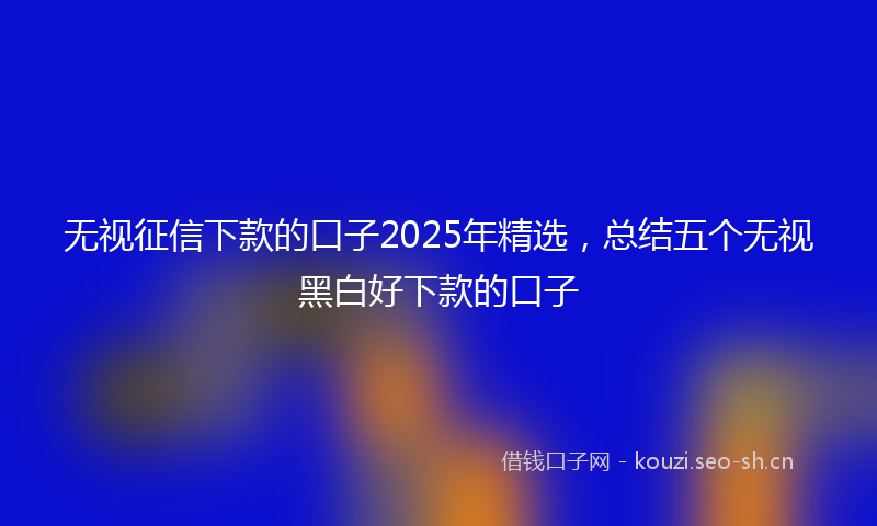 无视征信下款的口子2025年精选，总结五个无视黑白好下款的口子