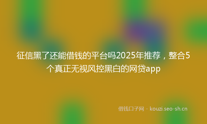 征信黑了还能借钱的平台吗2025年推荐，整合5个真正无视风控黑白的网贷app