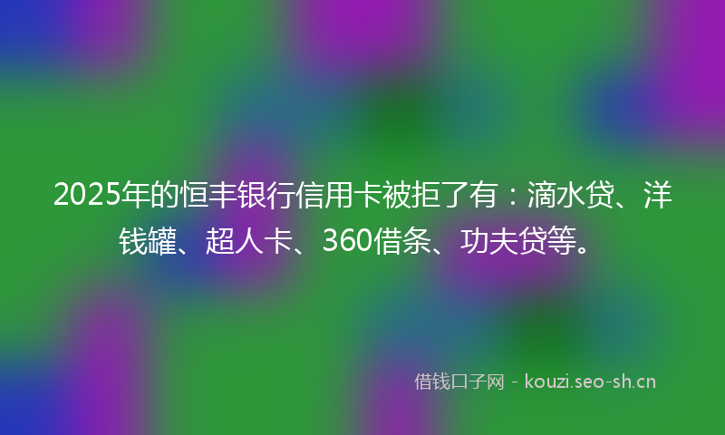 2025年的恒丰银行信用卡被拒了有：滴水贷、洋钱罐、超人卡、360借条、功夫贷等。