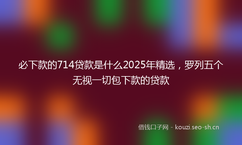必下款的714贷款是什么2025年精选，罗列五个无视一切包下款的贷款