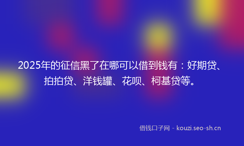 2025年的征信黑了在哪可以借到钱有：好期贷、拍拍贷、洋钱罐、花呗、柯基贷等。