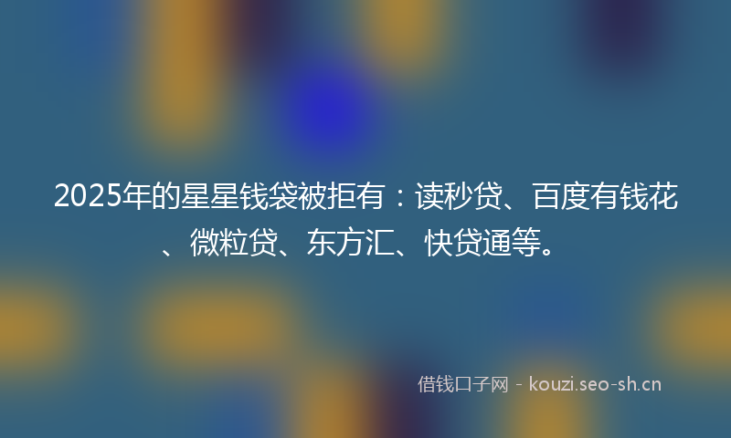 2025年的星星钱袋被拒有：读秒贷、百度有钱花、微粒贷、东方汇、快贷通等。