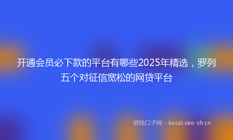 开通会员必下款的平台有哪些2025年精选，罗列五个对征信宽松的网贷平台