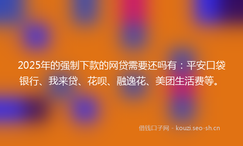2025年的强制下款的网贷需要还吗有：平安口袋银行、我来贷、花呗、融逸花、美团生活费等。