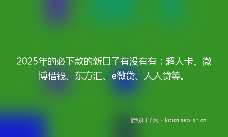 2025年的必下款的新口子有没有有：超人卡、微博借钱、东方汇、e微贷、人人贷等。