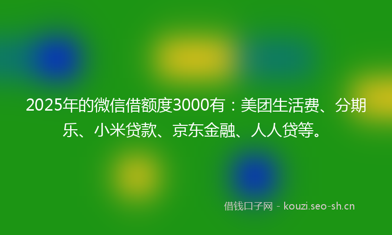 2025年的微信借额度3000有：美团生活费、分期乐、小米贷款、京东金融、人人贷等。
