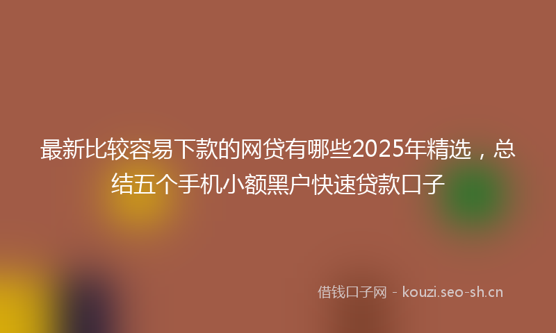 最新比较容易下款的网贷有哪些2025年精选，总结五个手机小额黑户快速贷款口子