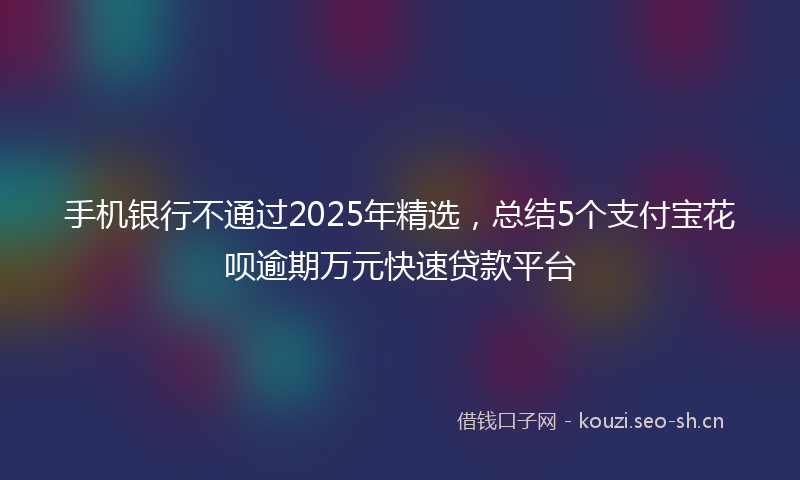 手机银行不通过2025年精选，总结5个支付宝花呗逾期万元快速贷款平台