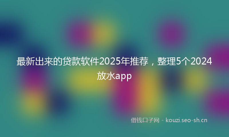 最新出来的贷款软件2025年推荐，整理5个2024放水app