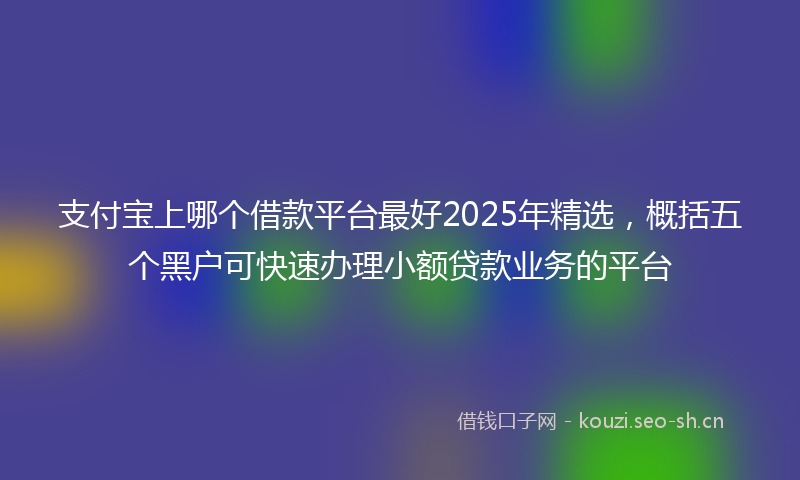 支付宝上哪个借款平台最好2025年精选，概括五个黑户可快速办理小额贷款业务的平台