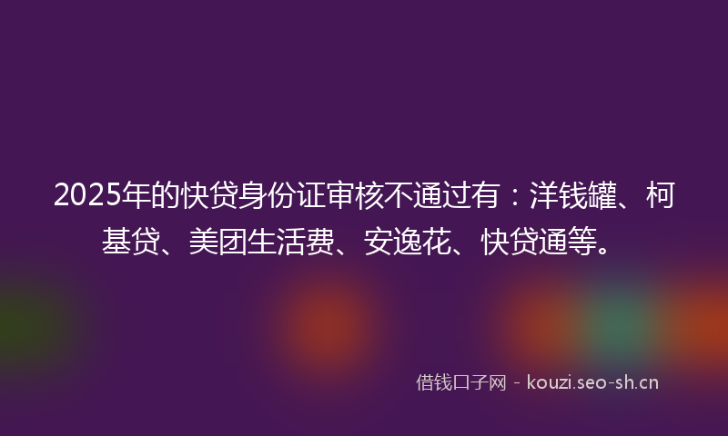 2025年的快贷身份证审核不通过有：洋钱罐、柯基贷、美团生活费、安逸花、快贷通等。