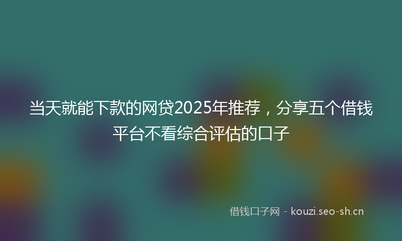 当天就能下款的网贷2025年推荐，分享五个借钱平台不看综合评估的口子