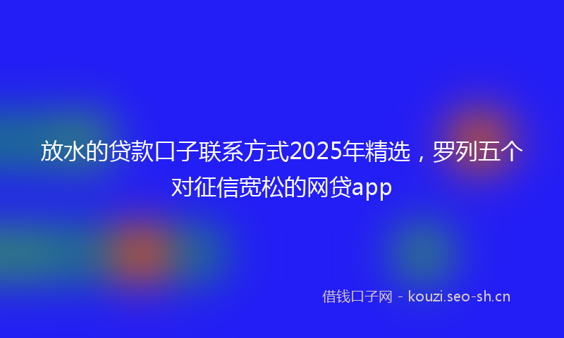 放水的贷款口子联系方式2025年精选，罗列五个对征信宽松的网贷app