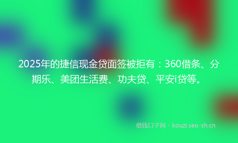 2025年的捷信现金贷面签被拒有：360借条、分期乐、美团生活费、功夫贷、平安i贷等。
