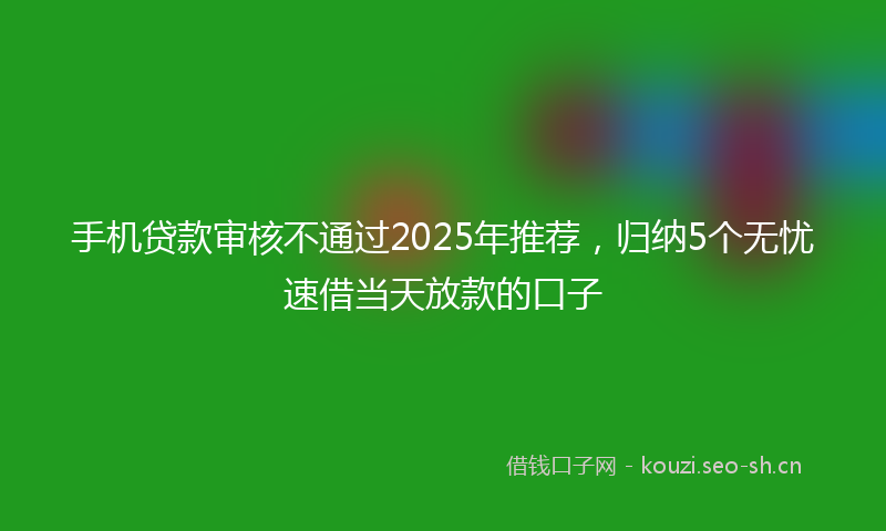 手机贷款审核不通过2025年推荐，归纳5个无忧速借当天放款的口子