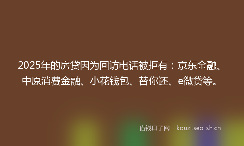 2025年的房贷因为回访电话被拒有：京东金融、中原消费金融、小花钱包、替你还、e微贷等。