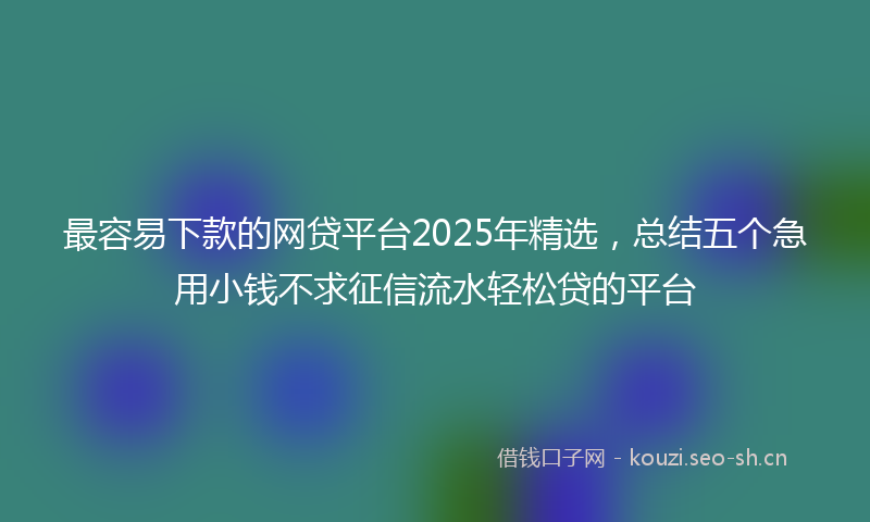 最容易下款的网贷平台2025年精选，总结五个急用小钱不求征信流水轻松贷的平台