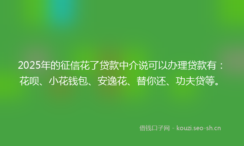2025年的征信花了贷款中介说可以办理贷款有：花呗、小花钱包、安逸花、替你还、功夫贷等。