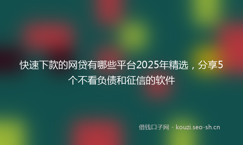 快速下款的网贷有哪些平台2025年精选，分享5个不看负债和征信的软件