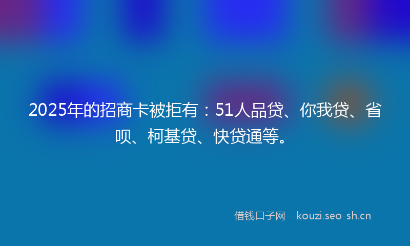 2025年的招商卡被拒有：51人品贷、你我贷、省呗、柯基贷、快贷通等。