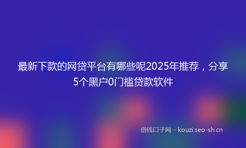 最新下款的网贷平台有哪些呢2025年推荐，分享5个黑户0门槛贷款软件
