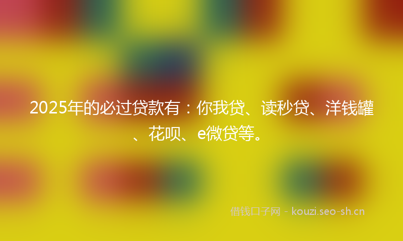 2025年的必过贷款有：你我贷、读秒贷、洋钱罐、花呗、e微贷等。