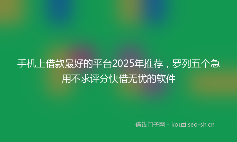 手机上借款最好的平台2025年推荐，罗列五个急用不求评分快借无忧的软件