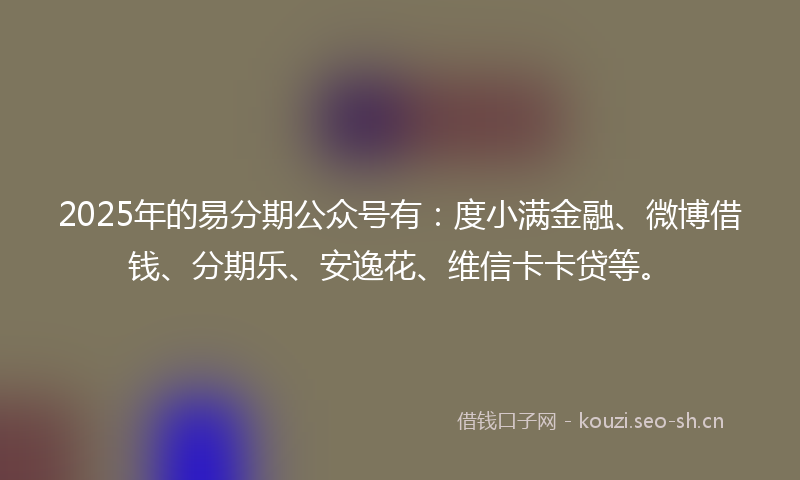 2025年的易分期公众号有：度小满金融、微博借钱、分期乐、安逸花、维信卡卡贷等。