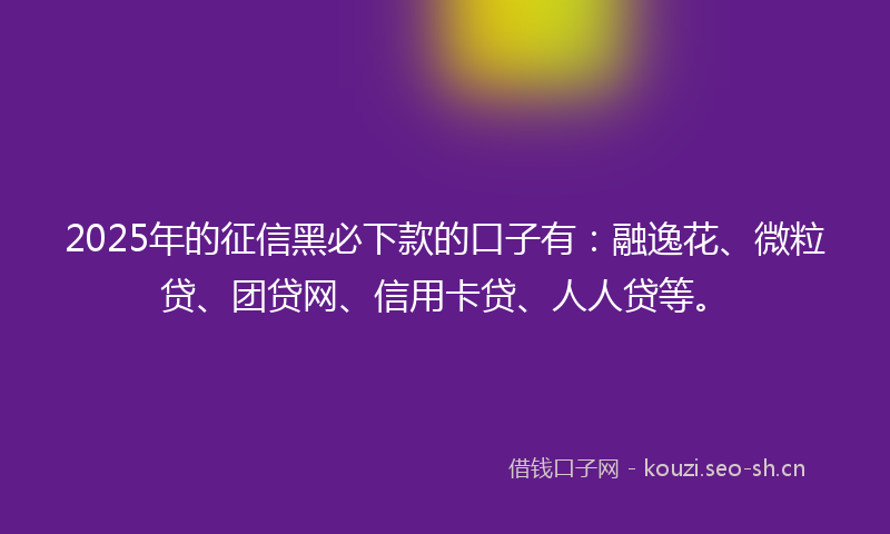 2025年的征信黑必下款的口子有：融逸花、微粒贷、团贷网、信用卡贷、人人贷等。