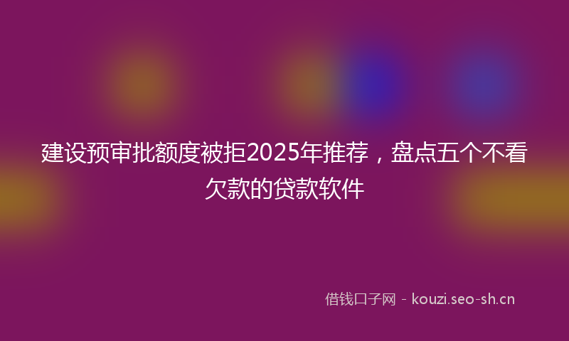 建设预审批额度被拒2025年推荐，盘点五个不看欠款的贷款软件