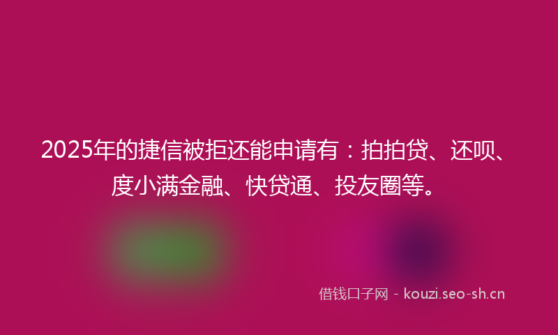 2025年的捷信被拒还能申请有：拍拍贷、还呗、度小满金融、快贷通、投友圈等。