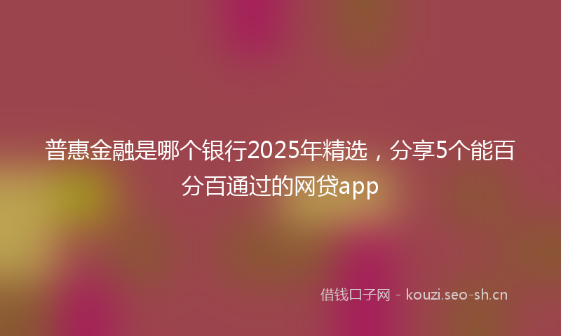 普惠金融是哪个银行2025年精选，分享5个能百分百通过的网贷app