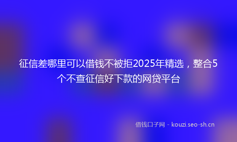 征信差哪里可以借钱不被拒2025年精选,整合5个不查征信好下款的网贷平台