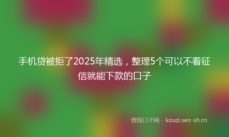 手机贷被拒了2025年精选，整理5个可以不看征信就能下款的口子