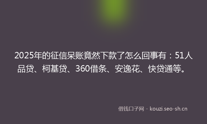 2025年的征信呆账竟然下款了怎么回事有：51人品贷、柯基贷、360借条、安逸花、快贷通等。