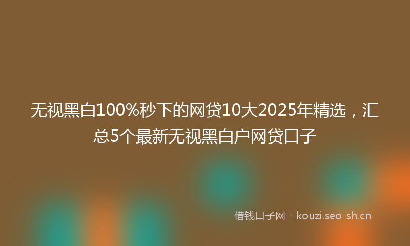 无视黑白100%秒下的网贷10大2025年精选，汇总5个最新无视黑白户网贷口子