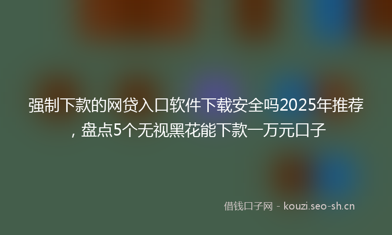 强制下款的网贷入口软件下载安全吗2025年推荐，盘点5个无视黑花能下款一万元口子