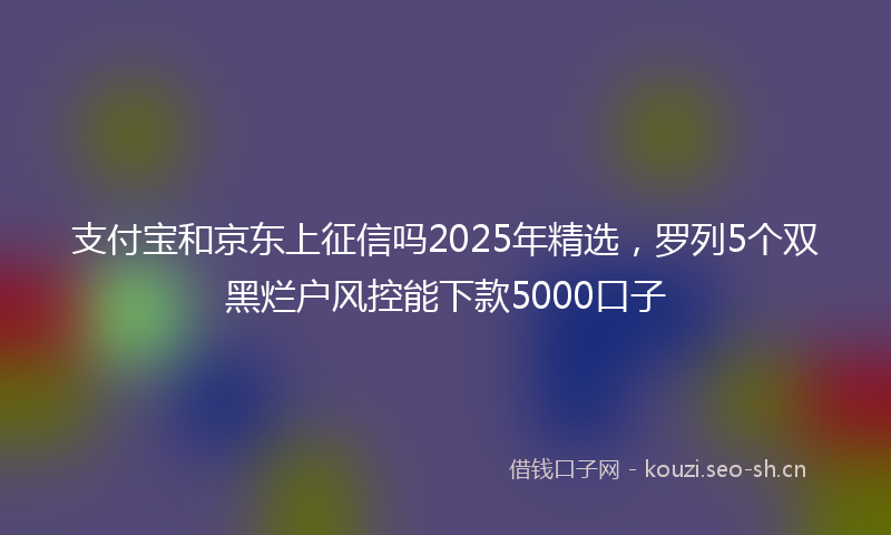 支付宝和京东上征信吗2025年精选，罗列5个双黑烂户风控能下款5000口子