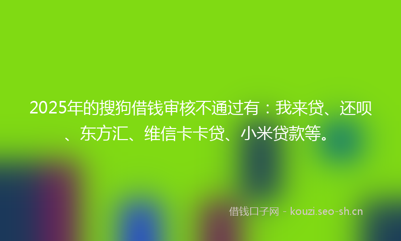 2025年的搜狗借钱审核不通过有：我来贷、还呗、东方汇、维信卡卡贷、小米贷款等。