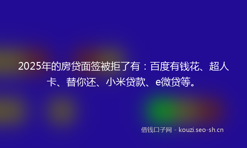 2025年的房贷面签被拒了有：百度有钱花、超人卡、替你还、小米贷款、e微贷等。
