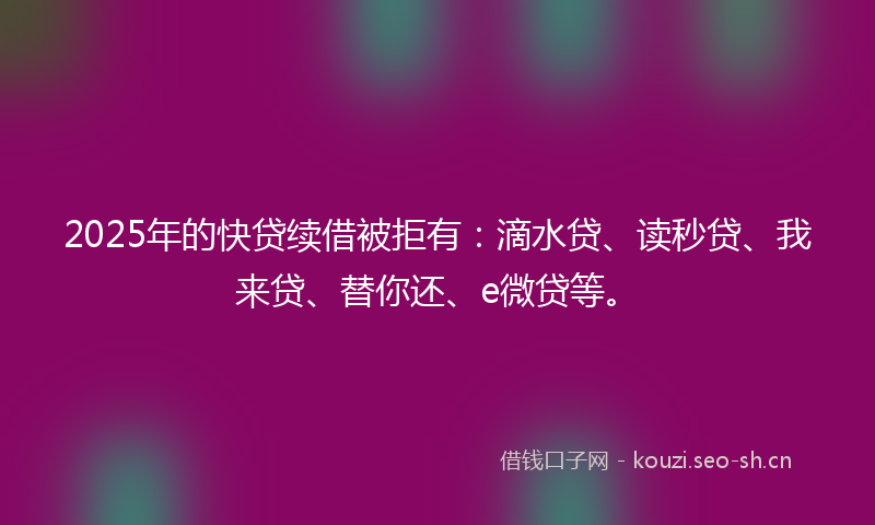 2025年的快贷续借被拒有：滴水贷、读秒贷、我来贷、替你还、e微贷等。