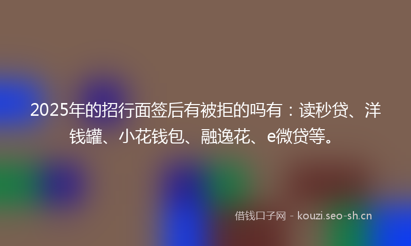 2025年的招行面签后有被拒的吗有：读秒贷、洋钱罐、小花钱包、融逸花、e微贷等。